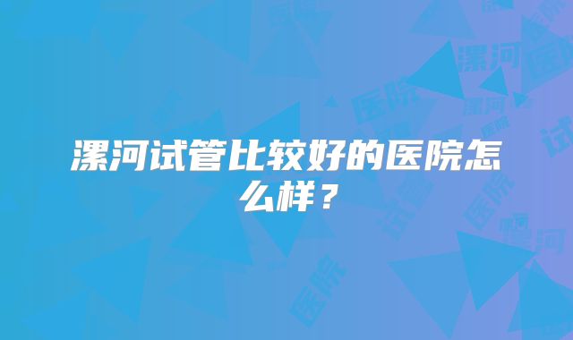 漯河试管比较好的医院怎么样？