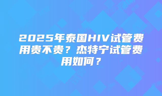 2025年泰国HIV试管费用贵不贵？杰特宁试管费用如何？