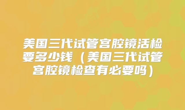 美国三代试管宫腔镜活检要多少钱（美国三代试管宫腔镜检查有必要吗）