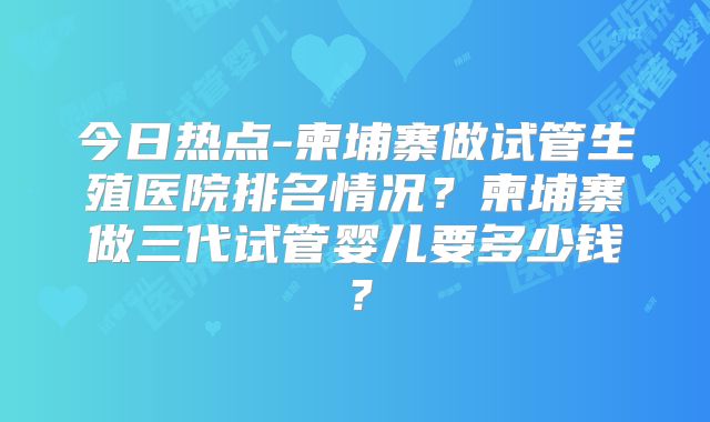 今日热点-柬埔寨做试管生殖医院排名情况？柬埔寨做三代试管婴儿要多少钱？
