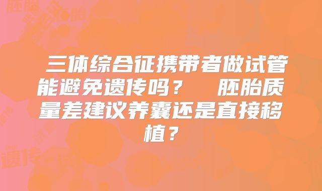 ‌三体综合征携带者做试管能避免遗传吗？‌‌胚胎质量差建议养囊还是直接移植？