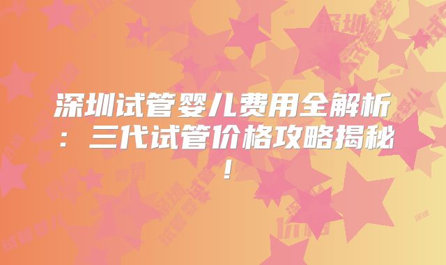 深圳试管婴儿费用全解析：三代试管价格攻略揭秘！