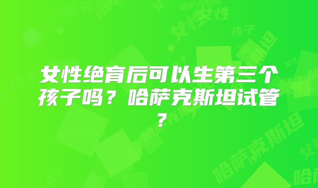 女性绝育后可以生第三个孩子吗？哈萨克斯坦试管？