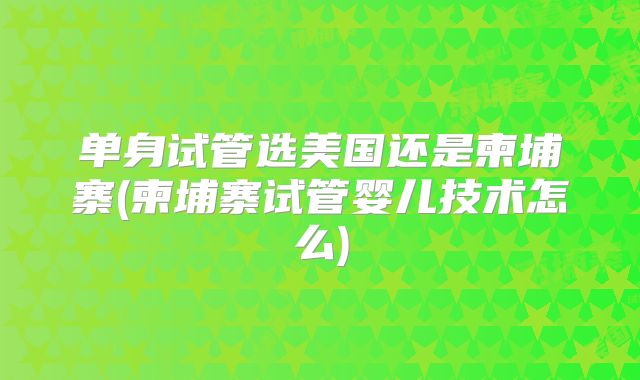 单身试管选美国还是柬埔寨(柬埔寨试管婴儿技术怎么)