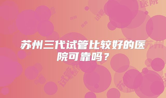 苏州三代试管比较好的医院可靠吗?