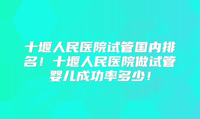 十堰人民医院试管国内排名！十堰人民医院做试管婴儿成功率多少！