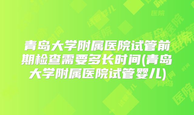 青岛大学附属医院试管前期检查需要多长时间(青岛大学附属医院试管婴儿)