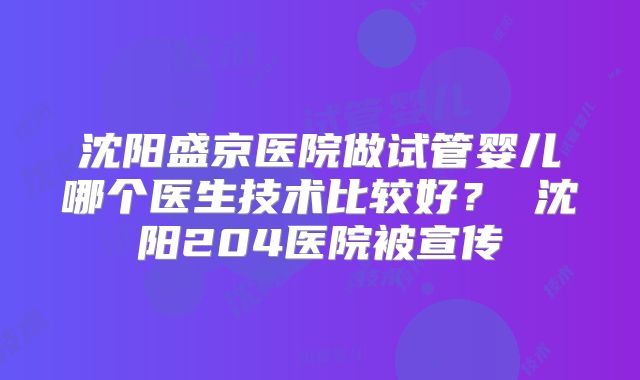 沈阳盛京医院做试管婴儿哪个医生技术比较好？ 沈阳204医院被宣传