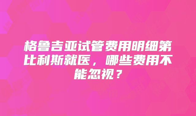 格鲁吉亚试管费用明细第比利斯就医，哪些费用不能忽视？