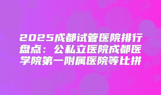 2025成都试管医院排行盘点：公私立医院成都医学院第一附属医院等比拼