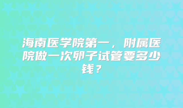 海南医学院第一，附属医院做一次卵子试管要多少钱？