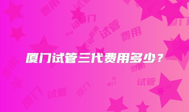 厦门试管三代费用多少？