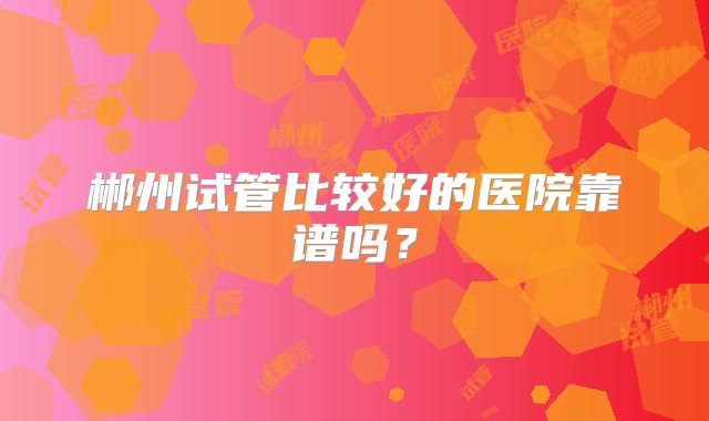 郴州试管比较好的医院靠谱吗？
