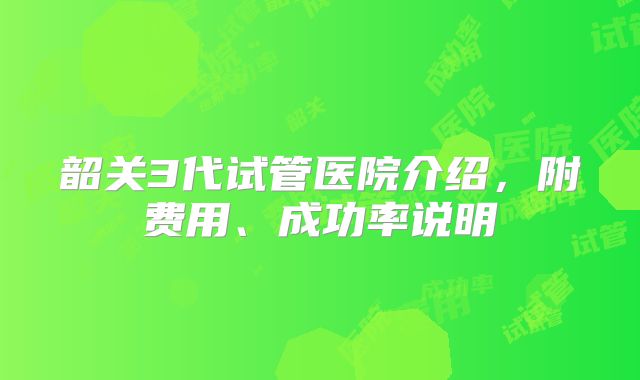 韶关3代试管医院介绍，附费用、成功率说明