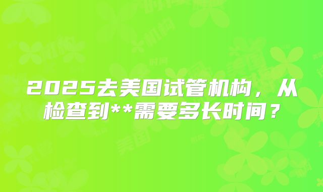 2025去美国试管机构，从检查到**需要多长时间？