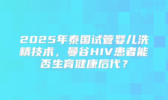 2025年泰国试管婴儿洗精技术，曼谷HIV患者能否生育健康后代？