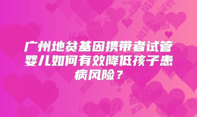 广州地贫基因携带者试管婴儿如何有效降低孩子患病风险？
