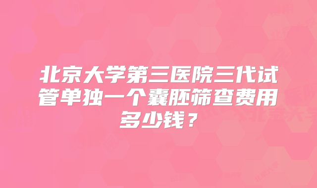 北京大学第三医院三代试管单独一个囊胚筛查费用多少钱？