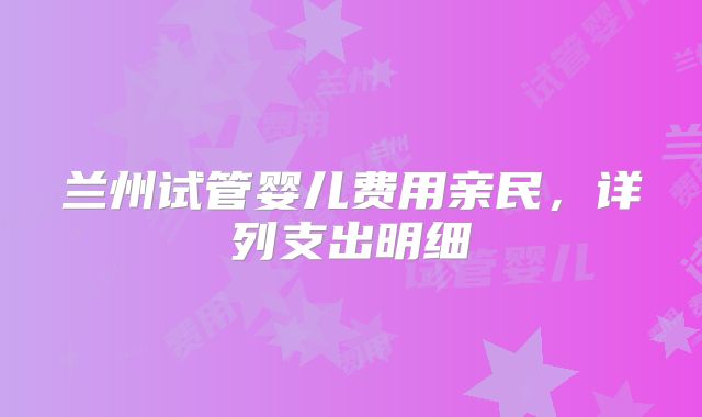 兰州试管婴儿费用亲民，详列支出明细