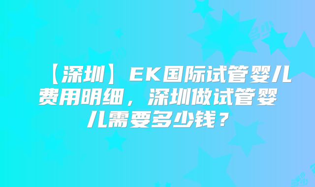 【深圳】EK国际试管婴儿费用明细,深圳做试管婴儿需要多少钱?