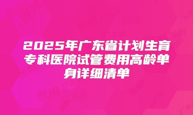 2025年广东省计划生育专科医院试管费用高龄单身详细清单