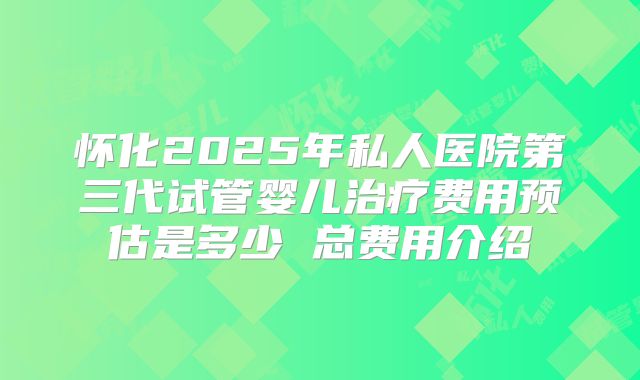 怀化2025年私人医院第三代试管婴儿治疗费用预估是多少 总费用介绍