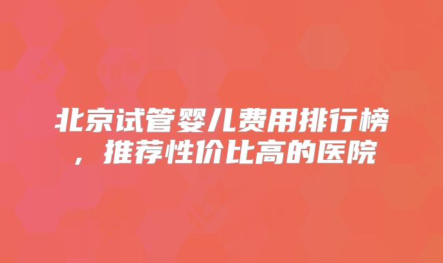 北京试管婴儿费用排行榜，推荐性价比高的医院