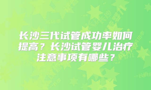 长沙三代试管成功率如何提高？长沙试管婴儿治疗注意事项有哪些？