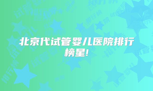 北京代试管婴儿医院排行榜星!
