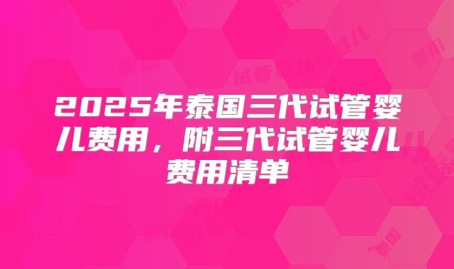 2025年泰国三代试管婴儿费用，附三代试管婴儿费用清单