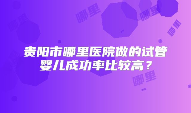 贵阳市哪里医院做的试管婴儿成功率比较高？