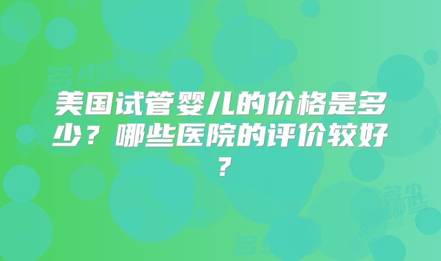 美国试管婴儿的价格是多少？哪些医院的评价较好？