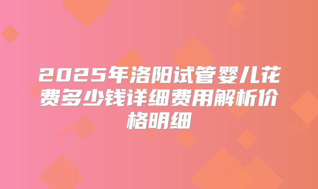 2025年洛阳试管婴儿花费多少钱详细费用解析价格明细