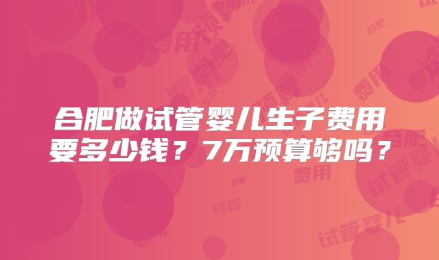 合肥做试管婴儿生子费用要多少钱？7万预算够吗？