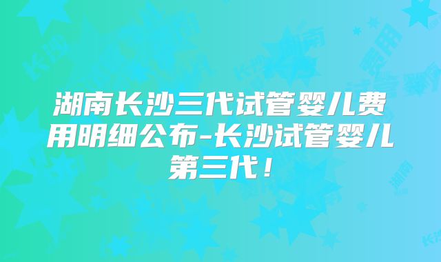 湖南长沙三代试管婴儿费用明细公布-长沙试管婴儿第三代!