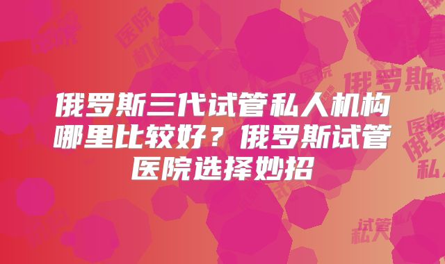 俄罗斯三代试管私人机构哪里比较好？俄罗斯试管医院选择妙招