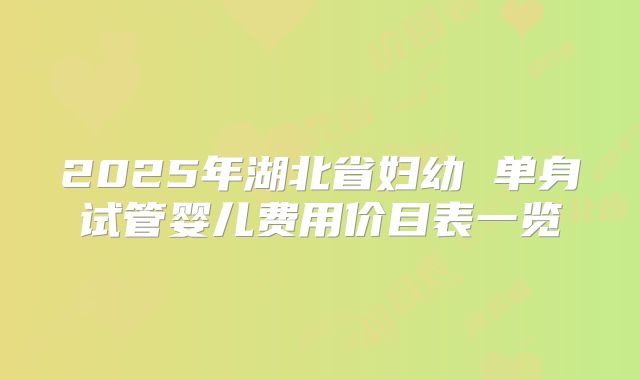 2025年湖北省妇幼 单身试管婴儿费用价目表一览