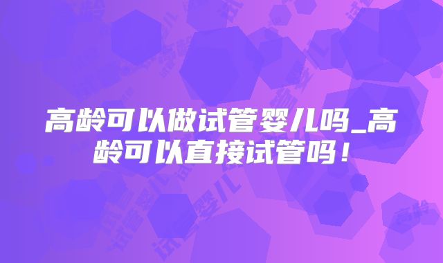 高龄可以做试管婴儿吗_高龄可以直接试管吗！