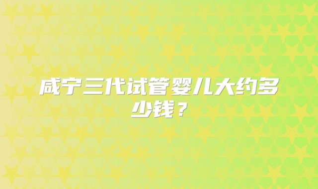 咸宁三代试管婴儿大约多少钱？