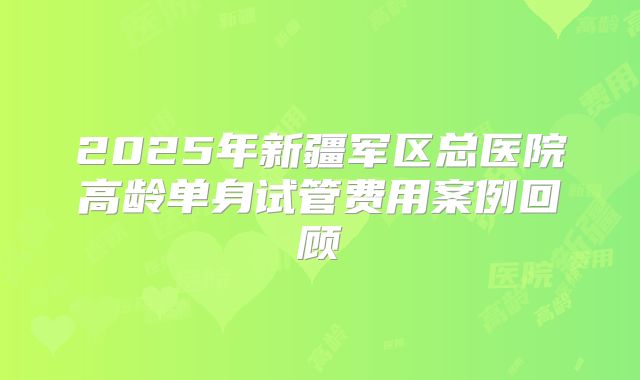 2025年新疆军区总医院高龄单身试管费用案例回顾
