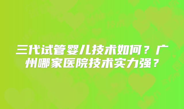三代试管婴儿技术如何？广州哪家医院技术实力强？