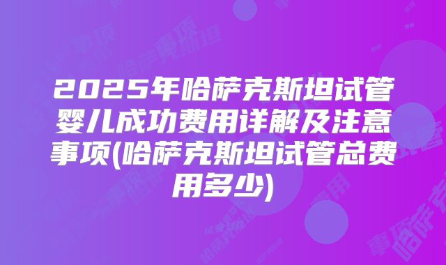 2025年哈萨克斯坦试管婴儿成功费用详解及注意事项(哈萨克斯坦试管总费用多少)
