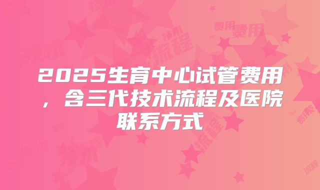 2025生育中心试管费用，含三代技术流程及医院联系方式