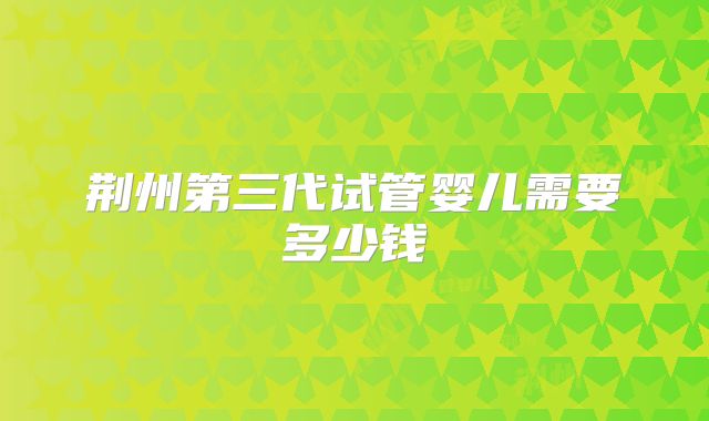 荆州第三代试管婴儿需要多少钱
