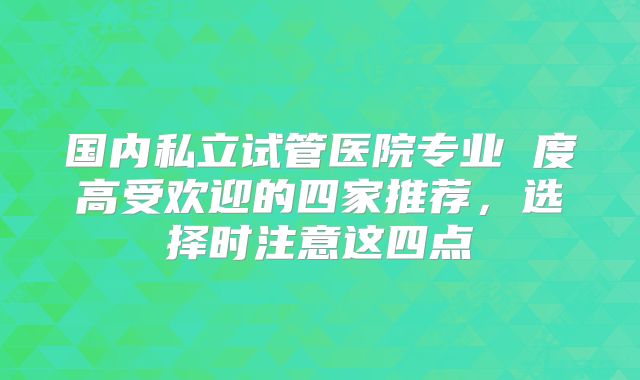 国内私立试管医院专业 度高受欢迎的四家推荐，选择时注意这四点
