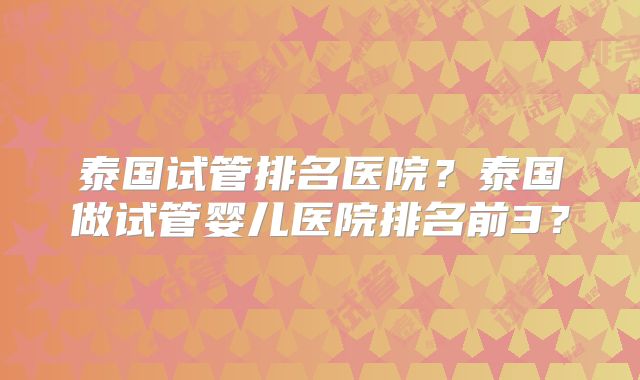 泰国试管排名医院？泰国做试管婴儿医院排名前3？