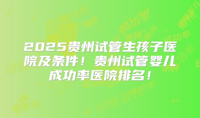 2025贵州试管生孩子医院及条件！贵州试管婴儿成功率医院排名！