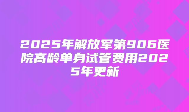 2025年解放军第906医院高龄单身试管费用2025年更新
