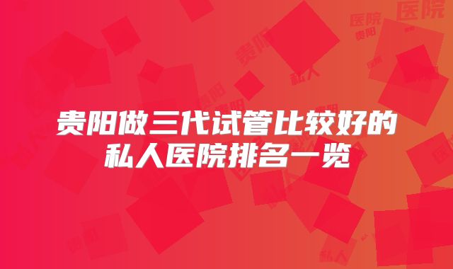 贵阳做三代试管比较好的私人医院排名一览