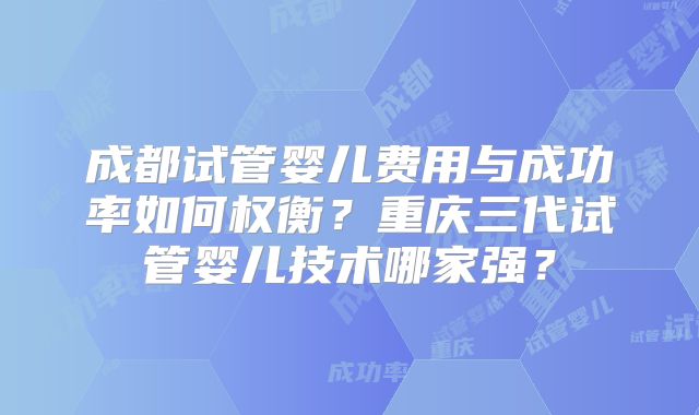 成都试管婴儿费用与成功率如何权衡？重庆三代试管婴儿技术哪家强？